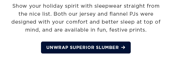 Show your holiday spirit with sleepwear straight from the nice list. Both our jersey and flannel PJs were designed with your comfort and better sleep at top of mind, and our available in fun, festive prints. / Unwrap superior slumber