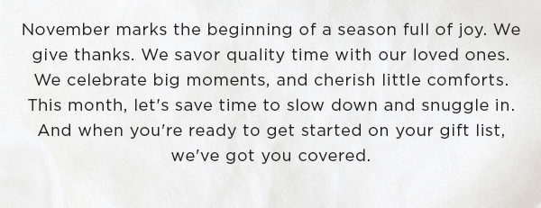 November marks the beginning of a season full of joy. We give thanks. We savor quality time with our loved ones. We celebrate big moments, and cherish little comforts. This month, let's save time to slow down and snuggle in. And when you're ready to get started on your gift list, we've got you covered.
