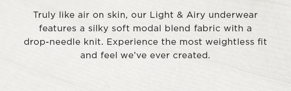 truly like air on skin, our Light and Airy underwear features a silky soft modal blend fabric with a drop-needle knit. Experience the most weightless fit and feel we've ever created.