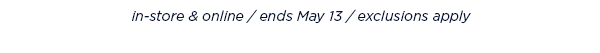 in-store and online / ends May 13 / exclusions apply