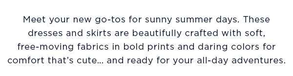 Meet your new go-tos for sunny summer days. These dresses and skirts are beautifully crafted with soft, free-moving fabrics in bold prints and daring colors for comfort that's cute... and ready for your all-day adventures.