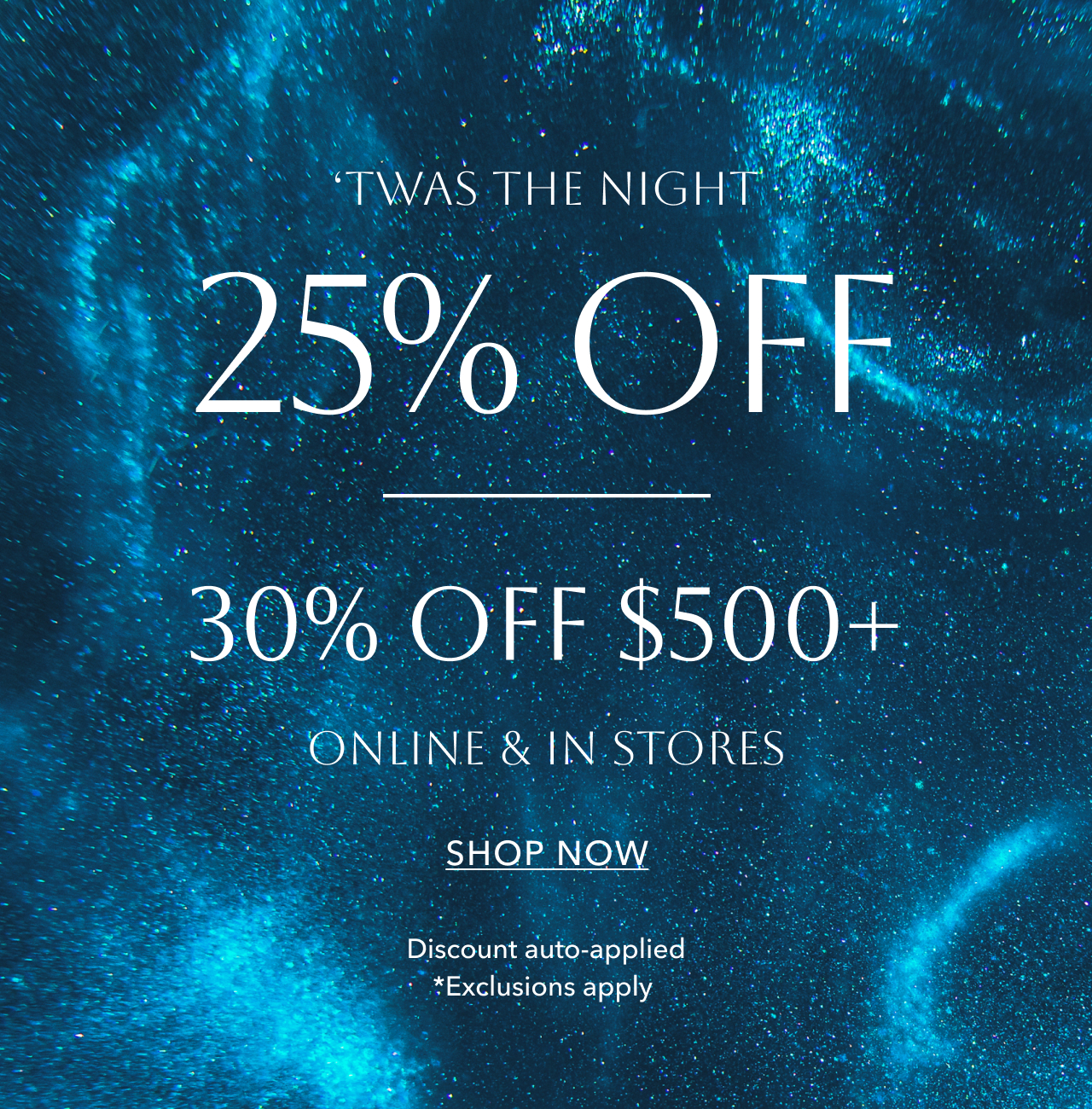 'TWAS THE NIGHT 25% OFF OR 30% OFF $500+ *EXCLUSION APPLY