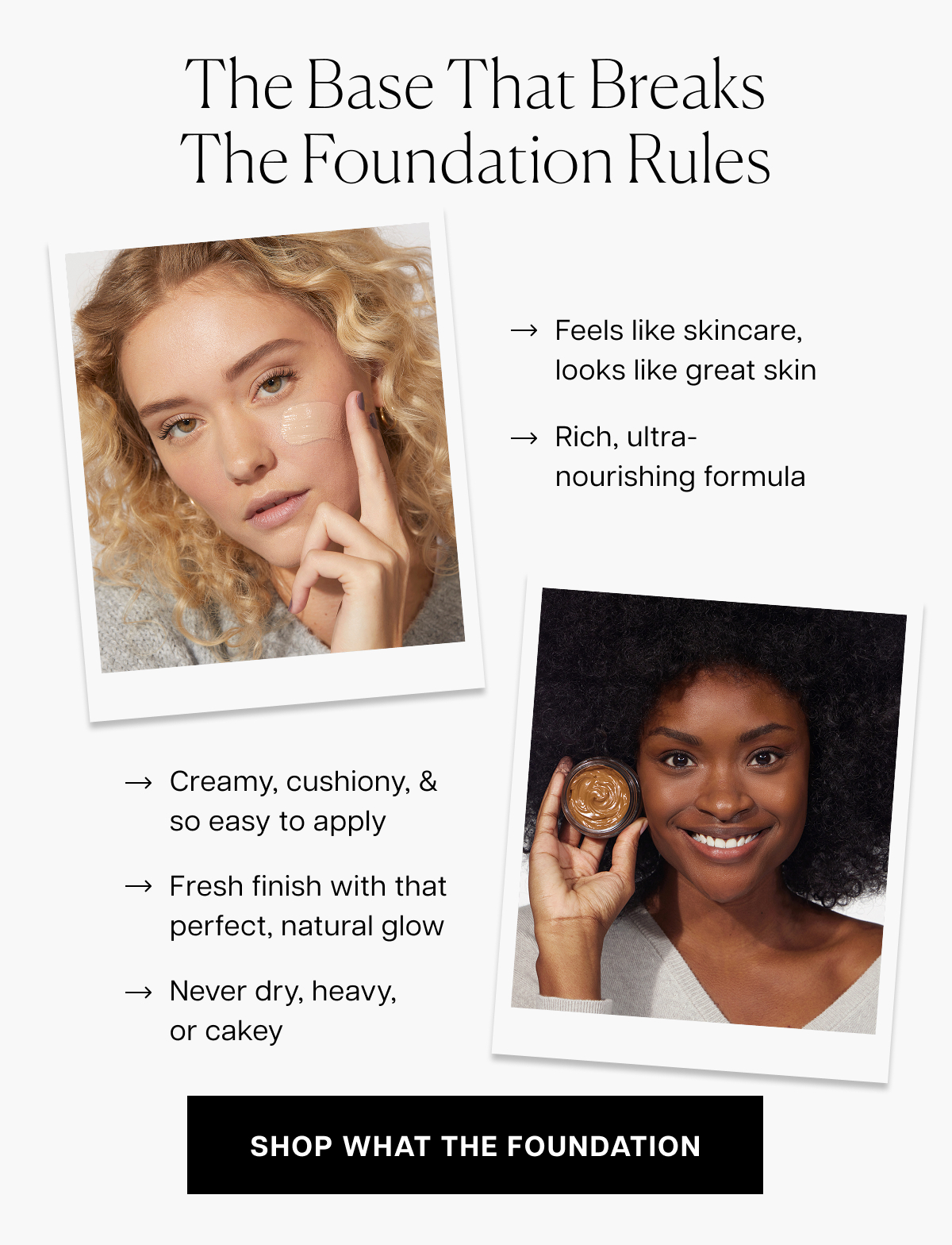 the base that breaks the foundation rules Feels like skincare, looks like great skin Rich, ultra-nourishing formula&nbsp; Creamy, cushiony, & so easy to apply Fresh finish with that perfect, natural glow Never dry, heavy, or cakey shop what the foundation