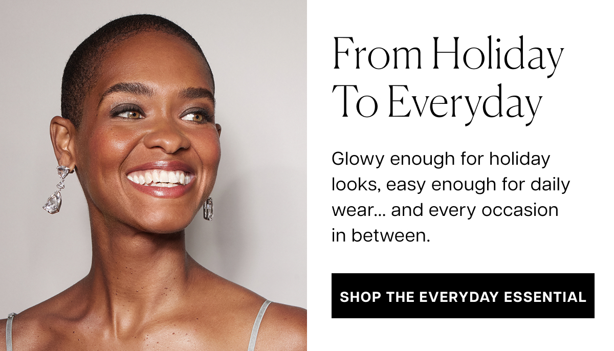 from holiday to everyday Glowy enough for holiday looks, easy enough for daily wear... and every occasion in between. shop the everyday essential