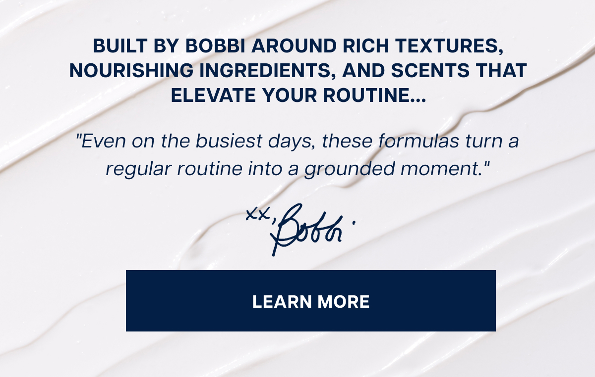 Built by Bobbi around rich textures, nourishing ingredients, and scents that elevate your routine... "Even on the busiest days, these formulas turn a regular routine into a grounded moment." learn more