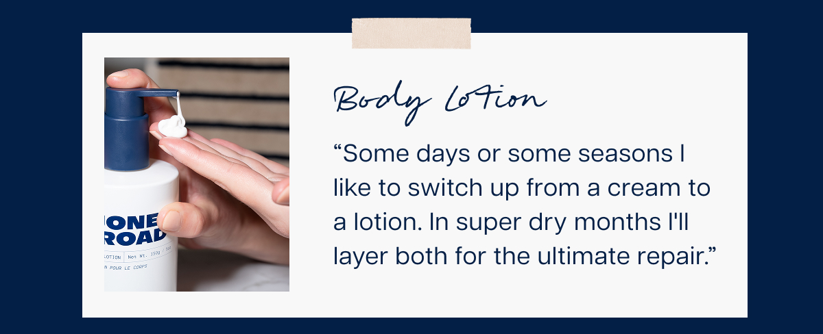 Body Lotion “Some days or some seasons I like to switch up from a cream to a lotion. In super dry months I'll layer both for the ultimate repair.”&nbsp;