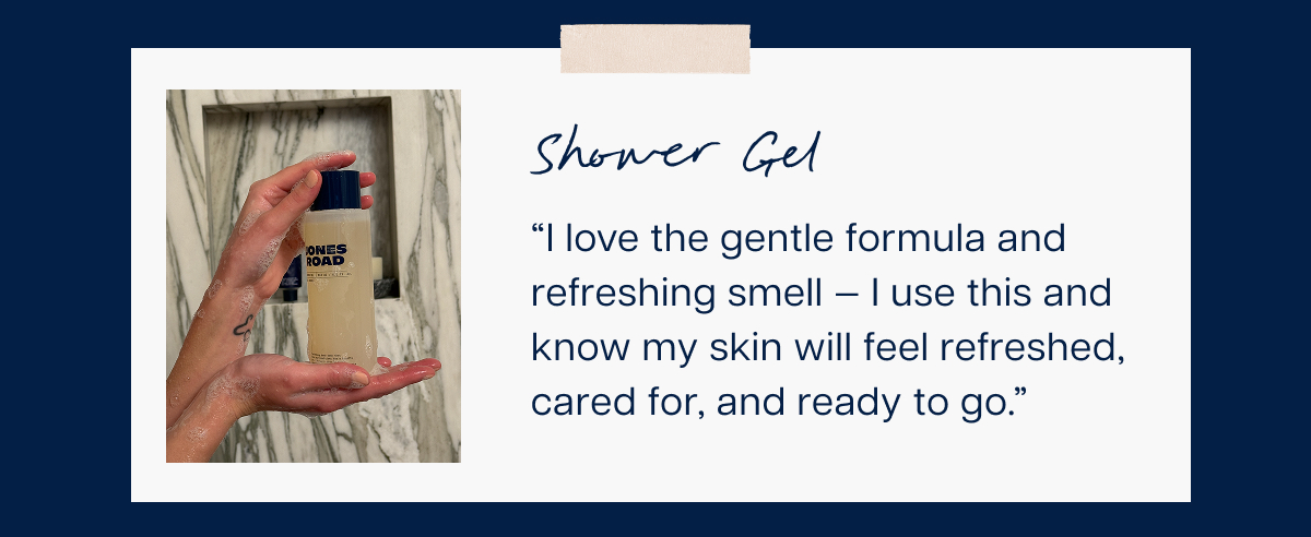 Shower Gel “I love the gentle formula and refreshing smell — I use this and know my skin will feel refreshed, cared for, and ready to go.”&nbsp;