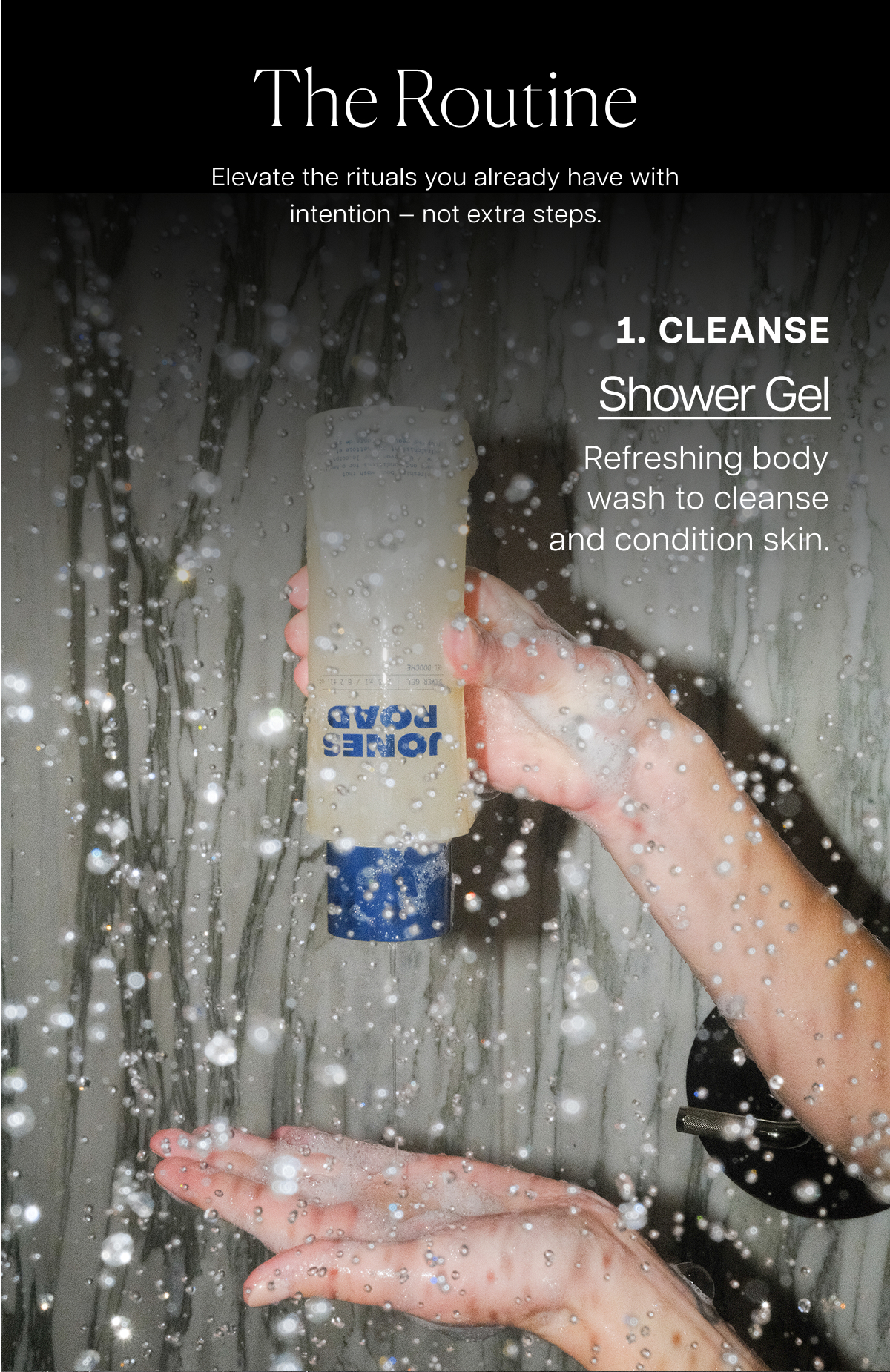 the routine Elevate the rituals you already have with intention — not extra steps. Cleanse Shower Gel Refreshing body wash to cleanse and condition skin.