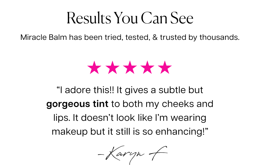 Results you can see. Miracle Balm has been tried, tested, & trusted by thousands. “I adore this!!&nbsp;It gives a subtle but gorgeous tint to both my cheeks and lips. It doesn’t look like I’m wearing makeup but it still is so enhancing!”