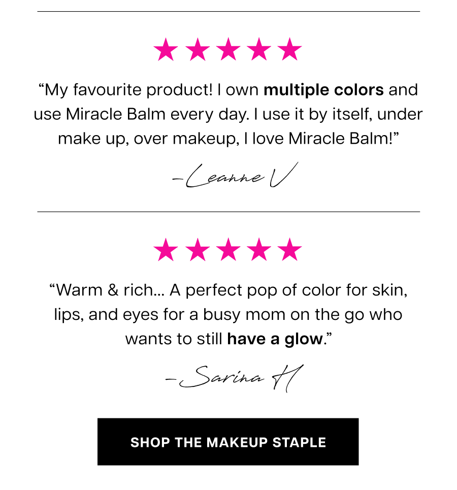“My favourite product!&nbsp;I own multiple colors and use Miracle Balm every day. I use it by itself, under make up, over makeup, I love Miracle Balm!” “Warm & rich... A perfect pop of color&nbsp;for skin, lips, and eyes for a busy mom on the go who wants to still have a glow.” 