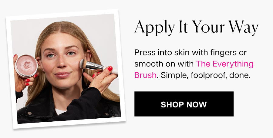 Apply it your way. Press into skin with fingers or smooth on with The Everything Brush. Simple, foolproof, done.