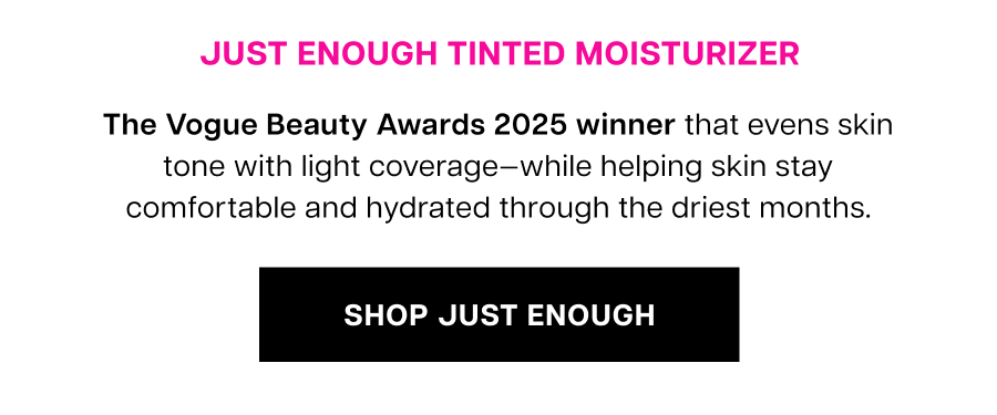 Just Enough Tinted Moisturizer. A lightweight complexion essential that evens skin tone while helping skin stay comfortable and hydrated through dry, winter days.