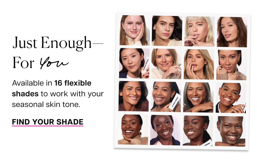 Just enough— for you. Available in 16 flexible shades to work with your seasonal skin tone.