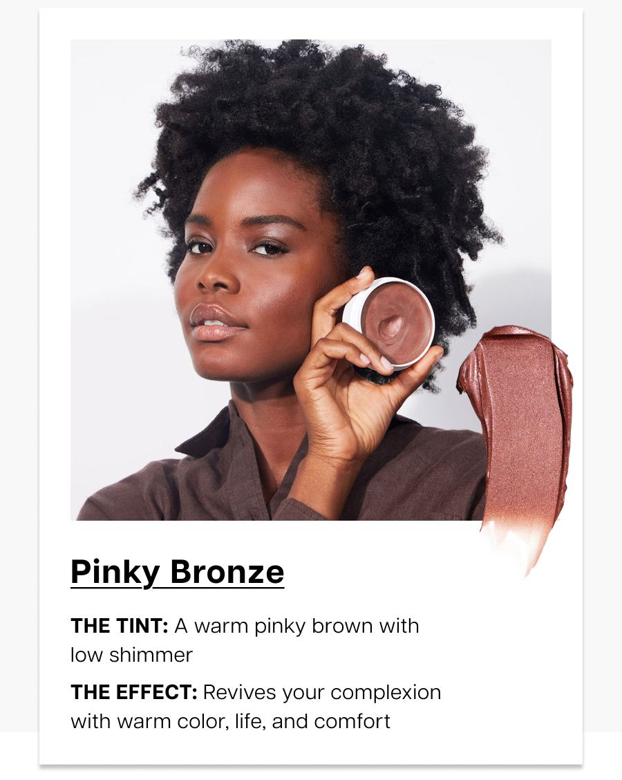 Pinky Bronze. the tint: A warm pinky brown with low shimmer. the effect: Revives your complexion with warm color, life, and comfort.