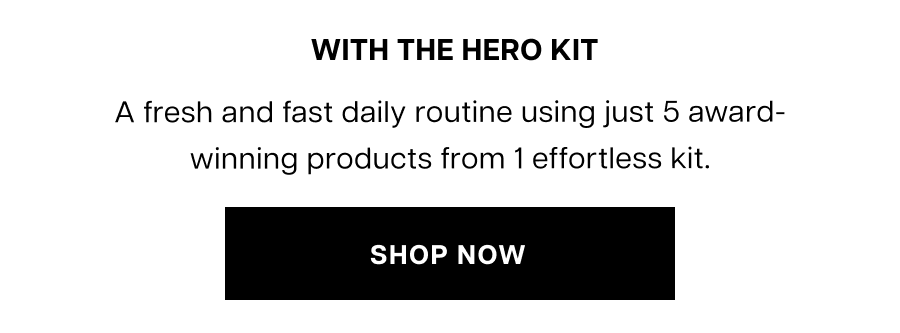 With The Hero Kit. Try this fresh and fast daily routine with the 5 award-winning products from our latest kit.