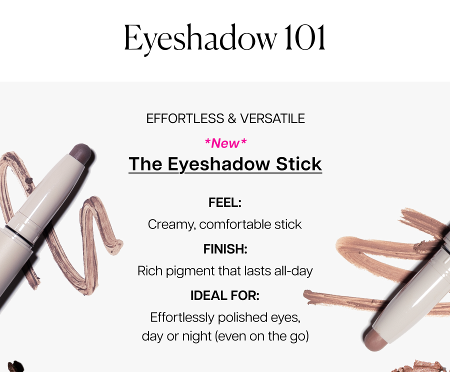 *New* the eyeshadow stick. Ideal for: Effortlessly polished eyes, day or night (even on the go)