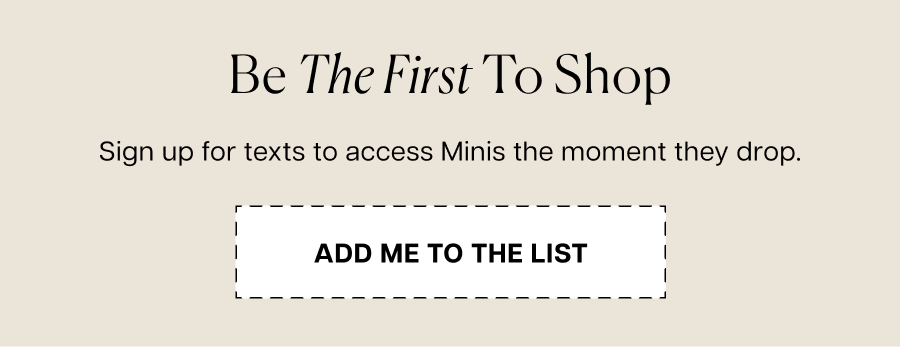 Don’t miss the big day. Sign up for texts to shop Minis the moment they arrive.