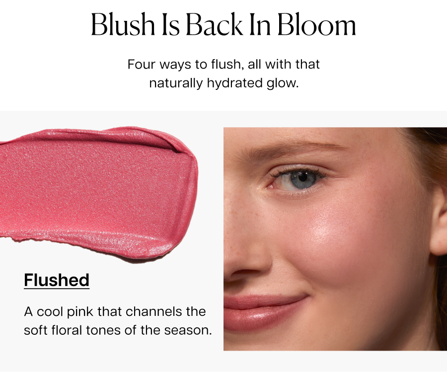 Blush Is Back In Bloom. Four ways to flush, all with that naturally hydrated glow. Flushed: A cool pink that channels the soft floral tones of the season.