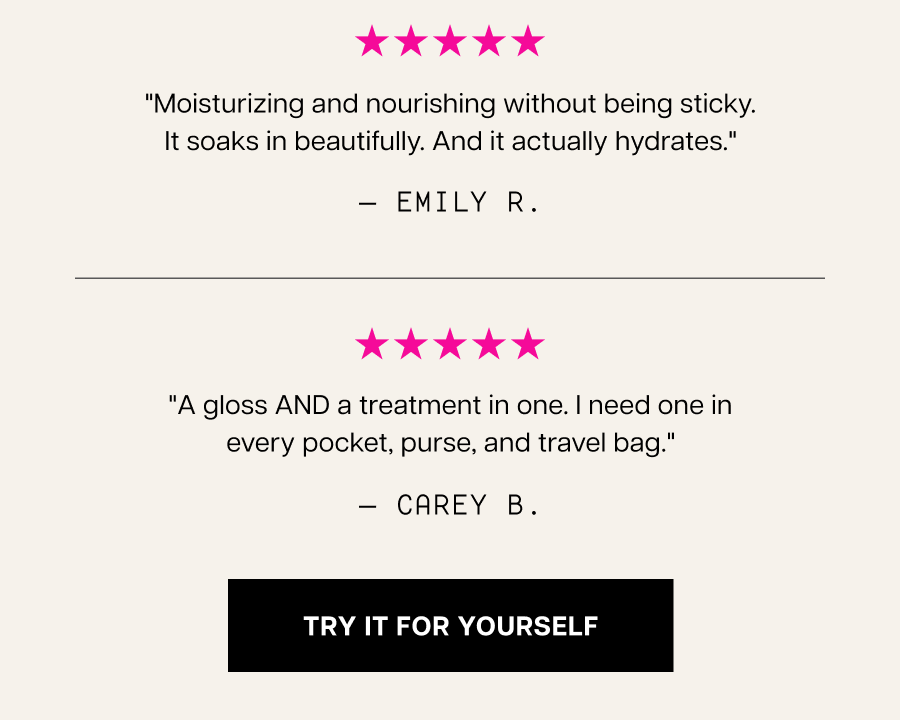"Skincare for my lips. Incredibly luxurious and nourishing and it lasts for hours. Makes me feel like I'm being pampered." — allexandra t. "Moisturizing and nourishing without being sticky. It soaks in beautifully. And it actually hydrates." — emily r.