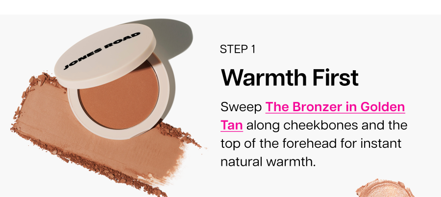 Warmth First. Sweep The Bronzer in Golden Tan along cheekbones and the top of the forehead for instant natural warmth.