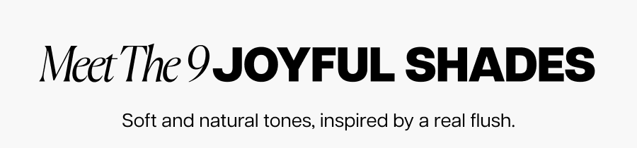 Meet the 9 joyful shades. Soft and natural tones, inspired by a real flush.