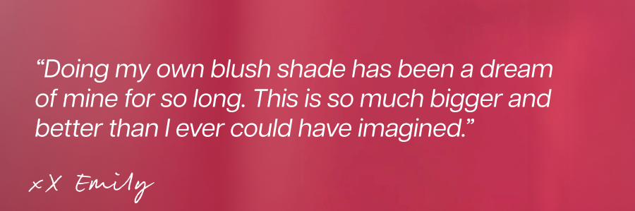 “Doing my own blush shade has been a dream of mine for so long. This is so much bigger and better than I ever could have imagined.” Emily