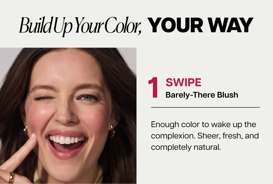 Build up your color, your way. 1 SWIPE&nbsp;Barely-There Blush Enough color to wake up the complexion. Sheer, fresh, and completely natural.
