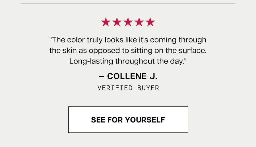 "The color truly looks like it's coming through the skin as opposed to sitting on the surface. Long-lasting throughout the day."  — COLLENE J.