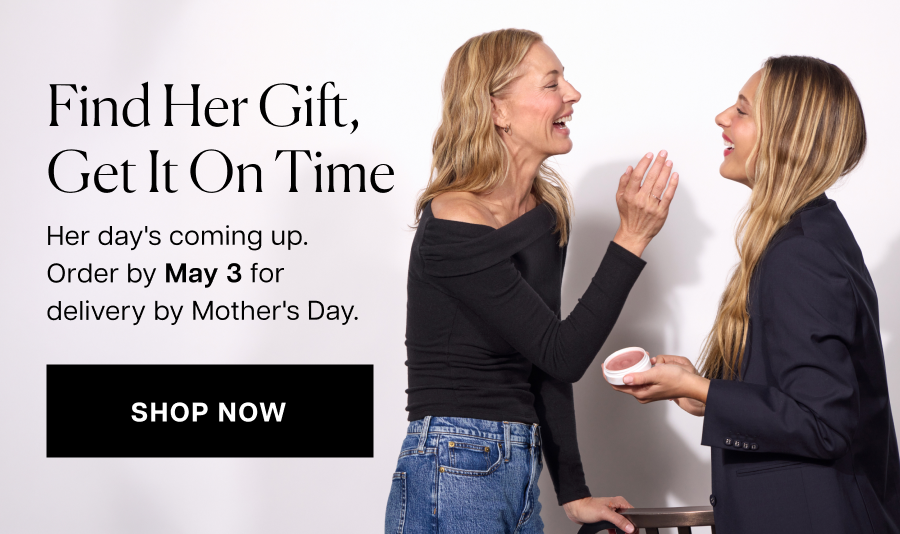 Find her gift, get it on time. Her day's coming up.  Order by May 3 for delivery by Mother's Day.