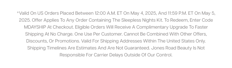 *Valid on US orders placed between 12:00 a.m. ET on May 4, 2025, and 11:59 p.m. ET on May 5, 2025. Offer applies to any order containing The Sleepless Nights Kit. To redeem, enter code MDAYSHIP at checkout. Eligible orders will receive a complimentary upgrade to faster shipping at no charge. One use per customer. Cannot be combined with other offers, discounts, or promotions. Valid for shipping addresses within the United States only. Shipping timelines are estimates and are not guaranteed. Jones Road Beauty is not responsible for carrier delays outside of our control.