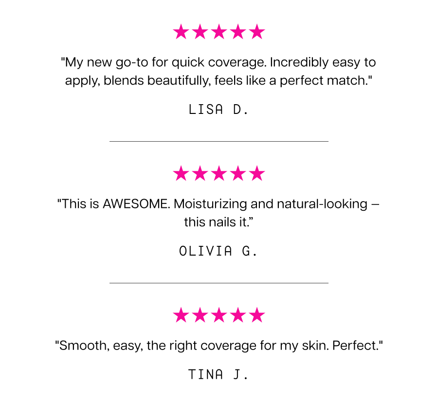 "My new go-to for quick coverage. Incredibly easy to apply, blends beautifully, feels like a perfect match." Lisa D. "This is AWESOME. Moisturizing and natural-looking — this nails it.” Olivia G.
