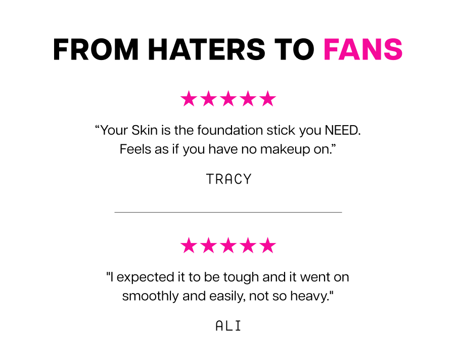 From haters to fans “Your Skin is the foundation stick you NEED. Feels as if you have no makeup on.” Tracy "I expected it to be tough and it went on smoothly and easily, not so heavy." Ali