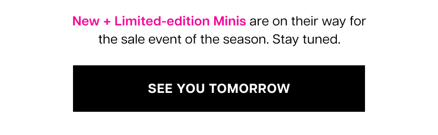 New + Limited-edition Minis are on their way for the sale event of the season. Stay tuned. — See You Tomorrow