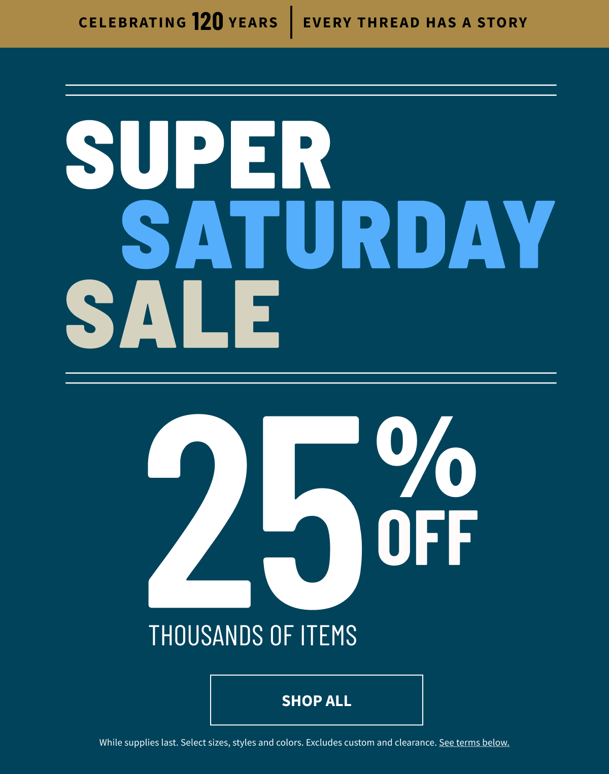Celebrating 120 Years | Every Thread Has a Story | Super Saturday Sale | 25% Off Thousands of Items | Shop Now Weekend Sale | Up to 45% Off | Shop All