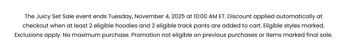 The Juicy Set Sale event ends Tuesday, November 4, 2025 at 10:00 AM ET. Discount applied automatically at checkout when at least 2 eligible hoodies and 2 eligible track pants are added to cart. Eligible styles marked. Exclusions apply. No maximum purchase. Promotion not eligible on previous purchases or items marked final sale.