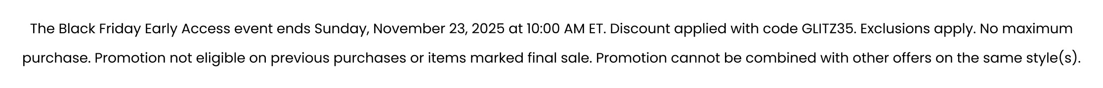 The Black Friday Early Access event ends Sunday, November 23, 2025 at 10:00 AM ET. Discount applied with code GLITZ35. Exclusions apply. No maximum purchase. Promotion not eligible on previous purchases or items marked final sale. Promotion cannot be combined with other offers on the same style(s).