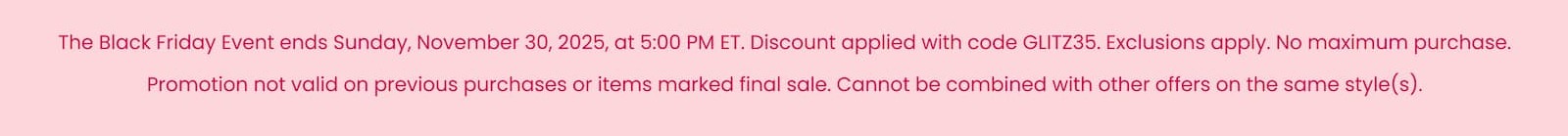 The Black Friday Event ends Sunday, November 30, 2025, at 5:00 PM ET. Discount applied with code GLITZ35. Exclusions apply. No maximum purchase. Promotion not valid on previous purchases or items marked final sale. Cannot be combined with other offers on the same style(s).