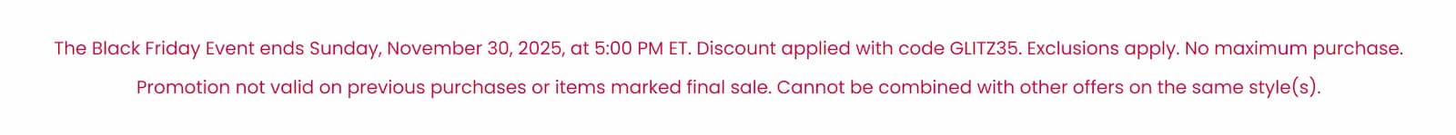 The Black Friday Event ends Sunday, November 30, 2025, at 5:00 PM ET. Discount applied with code GLITZ35. Exclusions apply. No maximum purchase. Promotion not valid on previous purchases or items marked final sale. Cannot be combined with other offers on the same style(s).