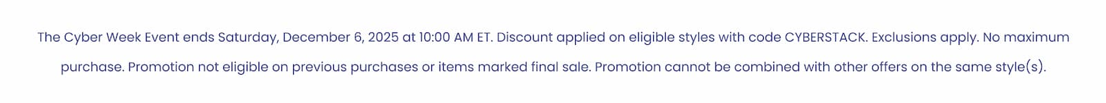 The Cyber Week Event ends Saturday, December 6, 2025 at 10:00 AM ET. Discount applied on eligible styles with code CYBERSTACK. Exclusions apply. No maximum purchase. Promotion not eligible on previous purchases or items marked final sale. Promotion cannot be combined with other offers on the same style(s).