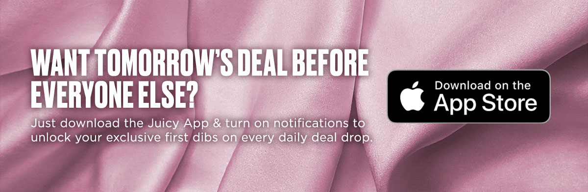 Want tomorrow's deal before everyone else? Download the Juicy App & turn on notifications.
