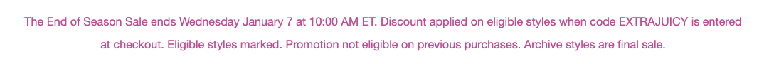 The End of Season Sale ends Wednesday January 7 at 10:00 AM ET. Discount applied on eligible styles when code EXTRAJUICY is entered at checkout. Eligible styles marked. Promotion not eligible on previous purchases. Archive styles are final sale.