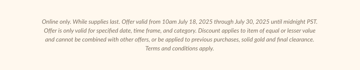 Online only. While supplies last. Offer valid from 10am July 18, 2025 through July 30, 2025 until midnight PST.| Offer is only valid for specified date, time frame, and category. Discount applies to item of equal or lesser value and cannot be combined with other offers, or be applied to previous purchases, solid gold and final clearance. Terms and conditions apply.