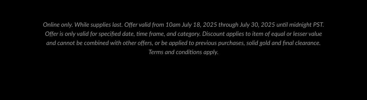 Online only. While supplies last. Offer valid from 10am July 18, 2025 through July 30, 2025 until midnight PST. Offer is only valid for specified date, time frame, and category. Discount applies to item of equal or lesser value and cannot be combined with other offers, or be applied to previous purchases, solid gold and final clearance. Terms and conditions apply.