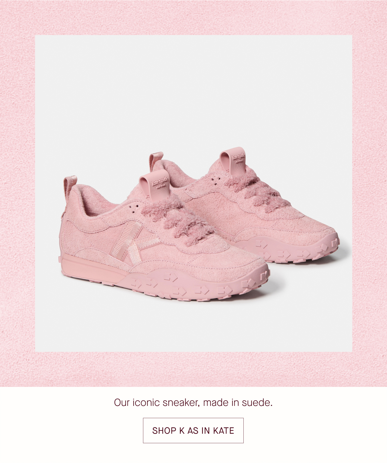   Our iconic sneaker, made in suede.  SHOP K AS IN KATE