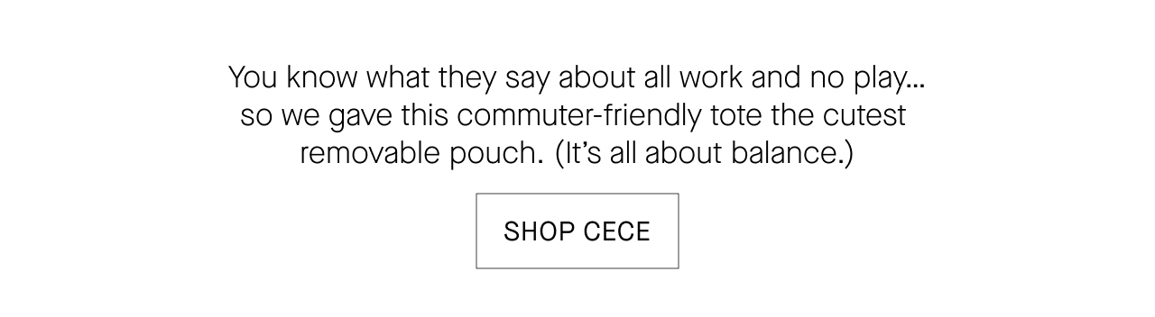  You know what they say about all work and no play...  so we gave this commuter-friendly tote the cutest  removable pouch. (It's all about balance.)  SHOP CECE
