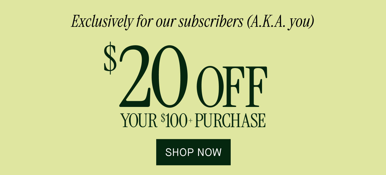 Exclusively for our subscribers (A.K.A you) $20 off your $100+ purchase. Shop now