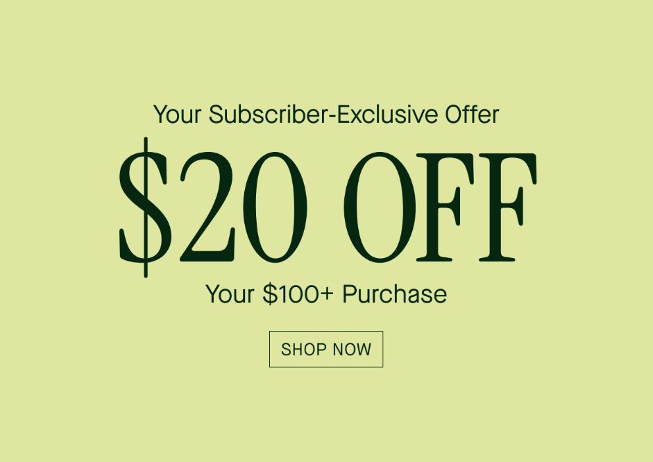   Your Subscriber-Exclusive Offer  $20 OFF  Your $100+ Purchase  SHOP NOW