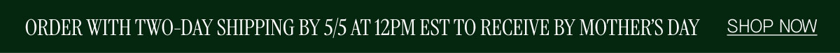 ORDER WITH TWO-DAY SHIPPING BY 5/5 AT 12PM EST TO RECEIVE BY MOTHER'S DAY