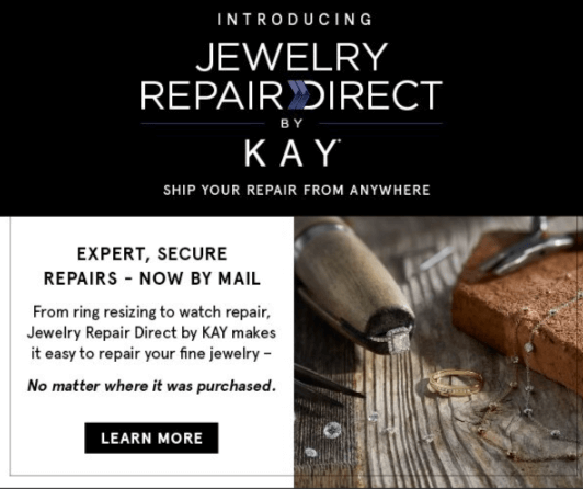 Introducing Jewelry Repair Directy by KAY. Ship your repair from anywhere. Expert, Secure Repairs – Now By Mail. From ring resizing to watch repair, Jewelry Repair Direct by KAY makes it easy to repair your fine jewelry – No matter where it was purchased. Click to Learn More.