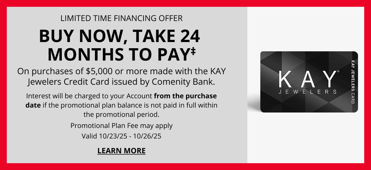 LIMITED-TIME FINANCING OFFER. BUY NOW, TAKE 24 MONTHS TO PAY‡ On purchases of $5,000 or more made with the KAY Jewelers Credit Card issued by Comenity Bank. Interest will be charged to your Account from the purchase date if the promotional plan balance is not paid in full within the promotional period. Promotional Plan Fee may apply. Valid 10/23/25 - 10/26/25. Click to Learn More.